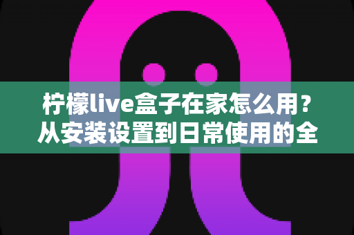 柠檬live盒子在家怎么用?从安装设置到日常使用的全流程实用指南 柠檬live盒子在家怎么用?从安装设置到日常使用的全流程实用指南