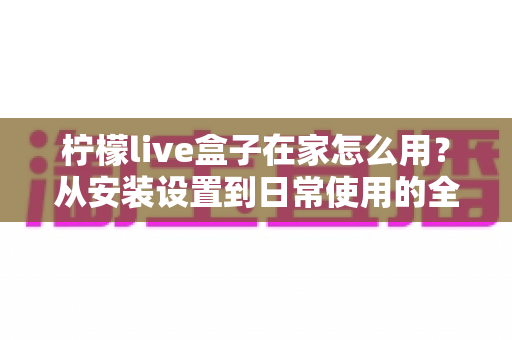 柠檬live盒子在家怎么用?从安装设置到日常使用的全流程实用指南 柠檬live盒子在家怎么用?从安装设置到日常使用的全流程实用指南