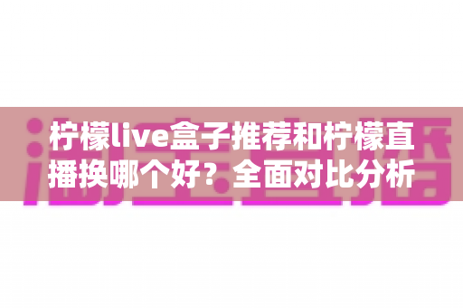 柠檬live盒子推荐和柠檬直播换哪个好?全面对比分析与选购实用指南 柠檬live盒子推荐和柠檬直播换哪个好?全面对比分析与选购实用指南