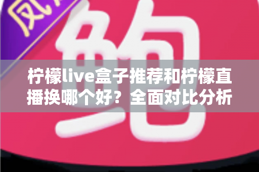 柠檬live盒子推荐和柠檬直播换哪个好?全面对比分析与选购实用指南 柠檬live盒子推荐和柠檬直播换哪个好?全面对比分析与选购实用指南