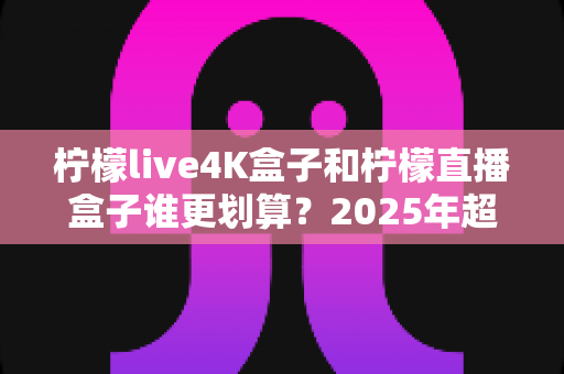 柠檬live4K盒子和柠檬直播盒子谁更划算？2025年超全性价比对比指南，看完再买不花冤枉钱