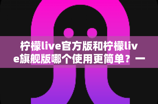 柠檬live官方版和柠檬live旗舰版哪个使用更简单？一篇文章帮你选对版本