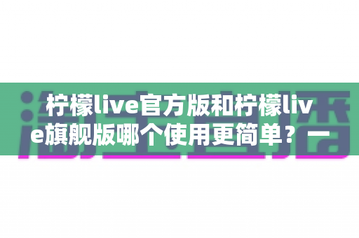 柠檬live官方版和柠檬live旗舰版哪个使用更简单？一篇文章帮你选对版本