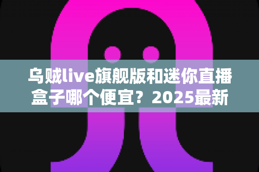 乌贼live旗舰版和迷你直播盒子哪个便宜?2025最新价格对比与高性价比选购攻略 乌贼live旗舰版和迷你直播盒子哪个便宜?2025最新价格对比与高性价比选购攻略