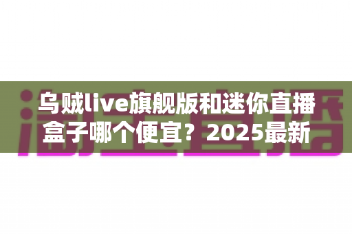 乌贼live旗舰版和迷你直播盒子哪个便宜？2025最新价格对比与高性价比选购攻略