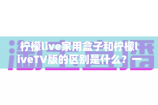 柠檬live家用盒子和柠檬liveTV版的区别是什么？一篇文章帮你彻底搞懂选购难题