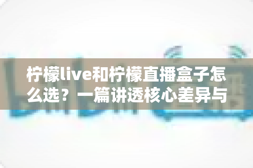 柠檬live和柠檬直播盒子怎么选？一篇讲透核心差异与挑选技巧的实用指南