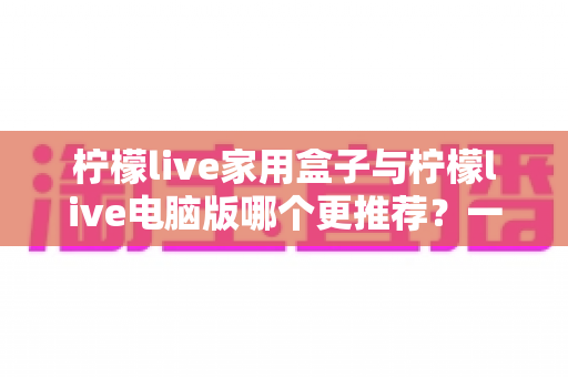 柠檬live家用盒子与柠檬live电脑版哪个更推荐？一篇看懂两者差异的实用选购指南