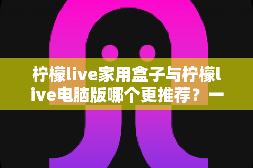 柠檬live家用盒子与柠檬live电脑版哪个更推荐？一篇看懂两者差异的实用选购指南