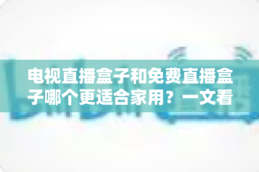 电视直播盒子和免费直播盒子哪个更适合家用？一文看懂家庭影音最优解