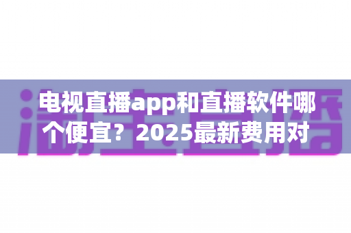 电视直播app和直播软件哪个便宜?2025最新费用对比与省钱选购指南 电视直播app和直播软件哪个便宜?2025最新费用对比与省钱选购指南