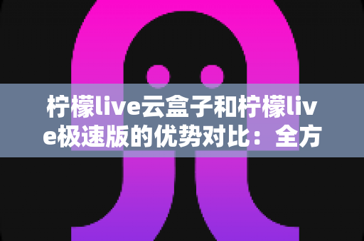 柠檬live云盒子和柠檬live极速版的优势对比：全方位解析助您找到最适合的观影方案