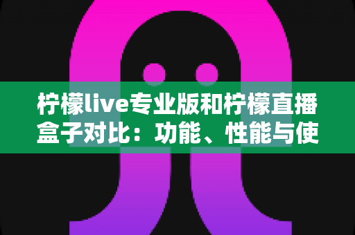 柠檬live专业版和柠檬直播盒子对比：功能、性能与使用体验全方位解析