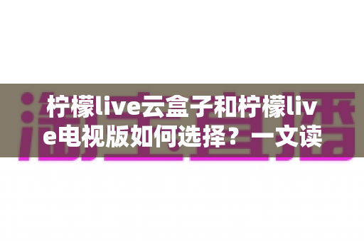 柠檬live云盒子和柠檬live电视版如何选择?一文读懂两者差异与选购技巧 柠檬live云盒子和柠檬live电视版如何选择?一文读懂两者差异与选购技巧