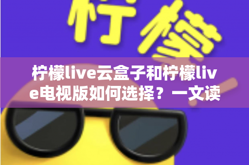 柠檬live云盒子和柠檬live电视版如何选择?一文读懂两者差异与选购技巧 柠檬live云盒子和柠檬live电视版如何选择?一文读懂两者差异与选购技巧