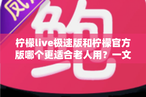 柠檬live极速版和柠檬官方版哪个更适合老人用？一文看懂两大版本差异与选择建议