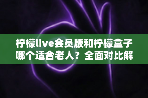 柠檬live会员版和柠檬盒子哪个适合老人？全面对比解析，帮您为长辈选出最省心的观剧方案