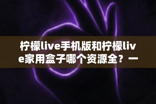 柠檬live手机版和柠檬live家用盒子哪个资源全?一文读懂双端资源差异,帮你选对观影终端 柠檬live手机版和柠檬live家用盒子哪个资源全?一文读懂双端资源差异,帮你选对观影终端
