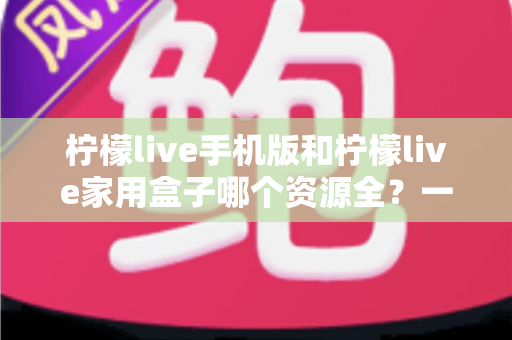 柠檬live手机版和柠檬live家用盒子哪个资源全？一文读懂双端资源差异，帮你选对观影终端