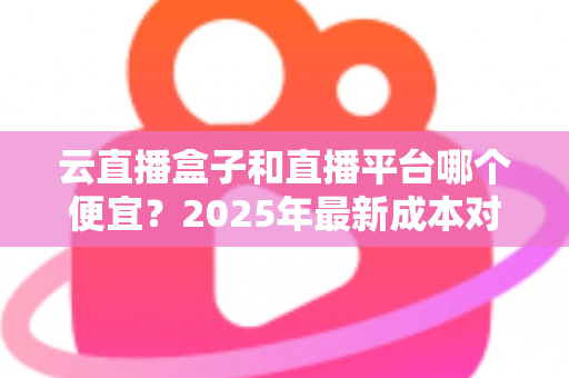 云直播盒子和直播平台哪个便宜？2025年最新成本对比分析与选购省钱指南