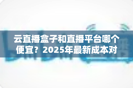云直播盒子和直播平台哪个便宜？2025年最新成本对比分析与选购省钱指南
