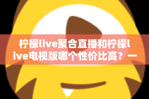 柠檬live聚合直播和柠檬live电视版哪个性价比高？一文读懂两者差异与选购指南
