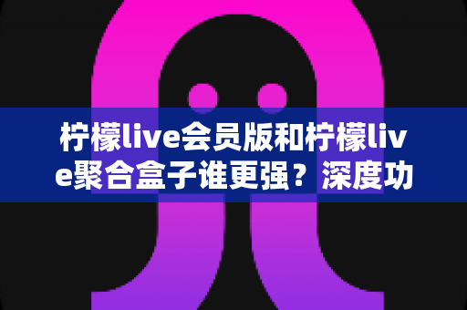 柠檬live会员版和柠檬live聚合盒子谁更强？深度功能对比与选购指南全解析