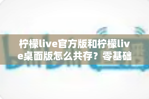 柠檬live官方版和柠檬live桌面版怎么共存？零基础也能学会的双版本安装与使用全攻略