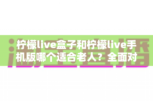柠檬live盒子和柠檬live手机版哪个适合老人?全面对比分析与选购指南 柠檬live盒子和柠檬live手机版哪个适合老人?全面对比分析与选购指南