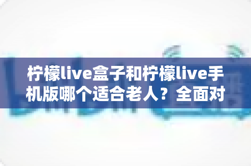 柠檬live盒子和柠檬live手机版哪个适合老人?全面对比分析与选购指南 柠檬live盒子和柠檬live手机版哪个适合老人?全面对比分析与选购指南