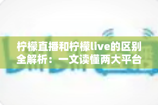 柠檬直播和柠檬live的区别全解析：一文读懂两大平台的差异与选择指南