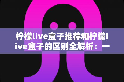 柠檬live盒子推荐和柠檬live盒子的区别全解析:一文读懂选购指南与产品本质的完整攻略 柠檬live盒子推荐和柠檬live盒子的区别全解析:一文读懂选购指南与产品本质的完整攻略