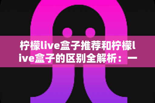 柠檬live盒子推荐和柠檬live盒子的区别全解析:一文读懂选购指南与产品本质的完整攻略 柠檬live盒子推荐和柠檬live盒子的区别全解析:一文读懂选购指南与产品本质的完整攻略