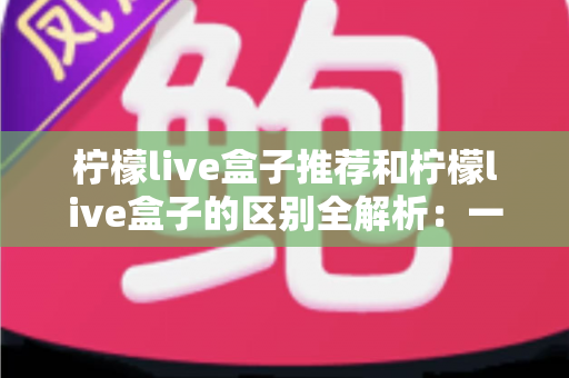 柠檬live盒子推荐和柠檬live盒子的区别全解析:一文读懂选购指南与产品本质的完整攻略 柠檬live盒子推荐和柠檬live盒子的区别全解析:一文读懂选购指南与产品本质的完整攻略