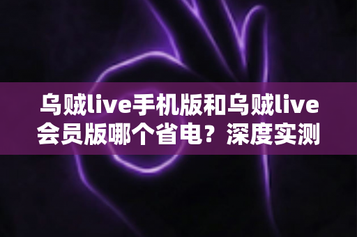 乌贼live手机版和乌贼live会员版哪个省电？深度实测对比与省电优化全攻略