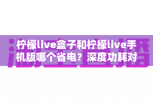 柠檬live盒子和柠檬live手机版哪个省电？深度功耗对比与实用省电攻略全解析