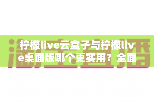 柠檬live云盒子与柠檬live桌面版哪个更实用?全面对比分析助你轻松选对版本 柠檬live云盒子与柠檬live桌面版哪个更实用?全面对比分析助你轻松选对版本