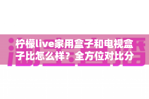 柠檬live家用盒子和电视盒子比怎么样？全方位对比分析帮你选对不踩坑