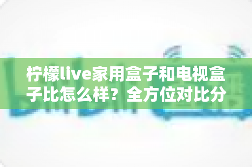 柠檬live家用盒子和电视盒子比怎么样？全方位对比分析帮你选对不踩坑