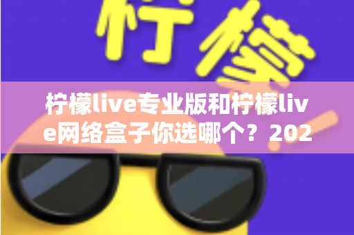 柠檬live专业版和柠檬live网络盒子你选哪个？2024最新对比测评与选购指南，看完这篇不再纠结