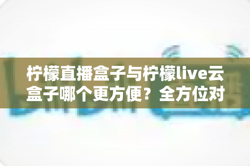 柠檬直播盒子与柠檬live云盒子哪个更方便？全方位对比一次讲清楚，看完不再纠结