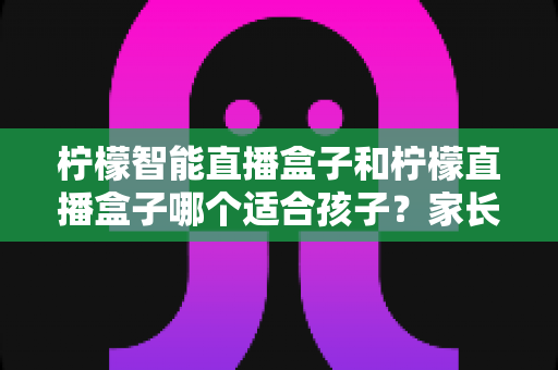 柠檬智能直播盒子和柠檬直播盒子哪个适合孩子？家长必读的选购全攻略