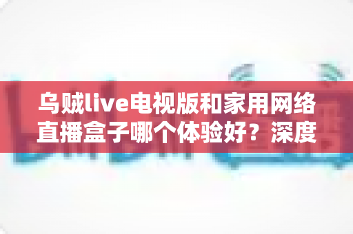 乌贼live电视版和家用网络直播盒子哪个体验好?深度实测对比帮你选对不踩坑 乌贼live电视版和家用网络直播盒子哪个体验好?深度实测对比帮你选对不踩坑