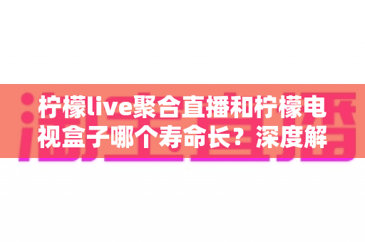 柠檬live聚合直播和柠檬电视盒子哪个寿命长？深度解析使用寿命差异与选购避坑指南