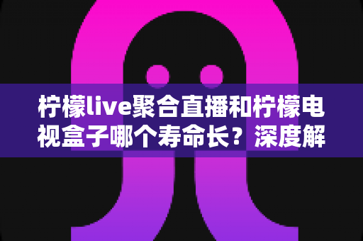 柠檬live聚合直播和柠檬电视盒子哪个寿命长？深度解析使用寿命差异与选购避坑指南