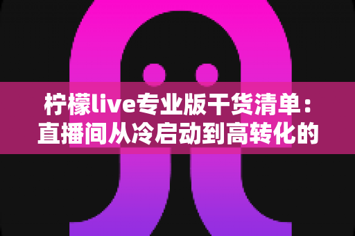 柠檬live专业版干货清单：直播间从冷启动到高转化的全流程实战宝典