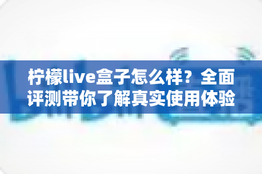 柠檬live盒子怎么样？全面评测带你了解真实使用体验