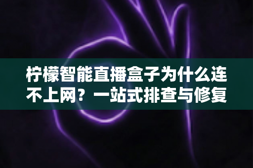 柠檬智能直播盒子为什么连不上网？一站式排查与修复全攻略
