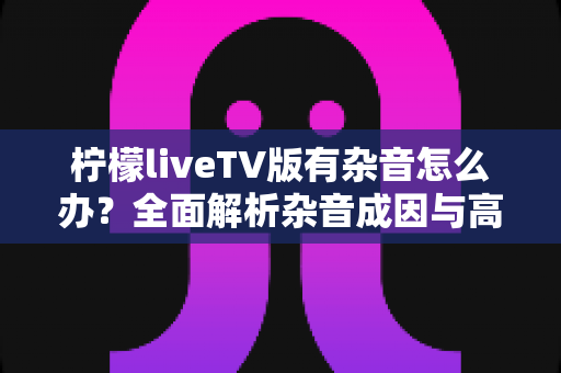 柠檬liveTV版有杂音怎么办?全面解析杂音成因与高效解决方法指南 柠檬liveTV版有杂音怎么办?全面解析杂音成因与高效解决方法指南