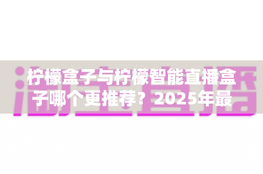 柠檬盒子与柠檬智能直播盒子哪个更推荐？2025年最全选购对比指南深度解析